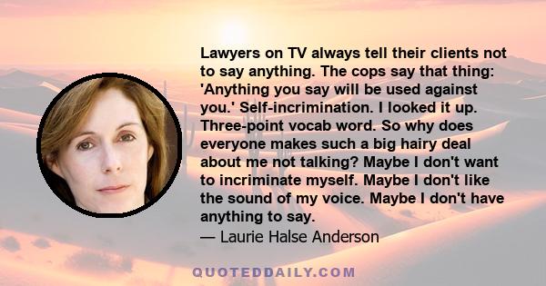 Lawyers on TV always tell their clients not to say anything. The cops say that thing: 'Anything you say will be used against you.' Self-incrimination. I looked it up. Three-point vocab word. So why does everyone makes