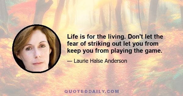 Life is for the living. Don't let the fear of striking out let you from keep you from playing the game.