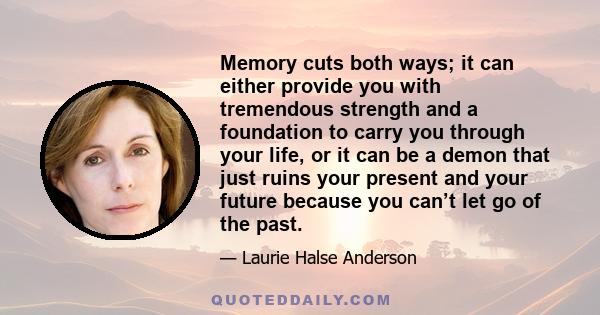 Memory cuts both ways; it can either provide you with tremendous strength and a foundation to carry you through your life, or it can be a demon that just ruins your present and your future because you can’t let go of