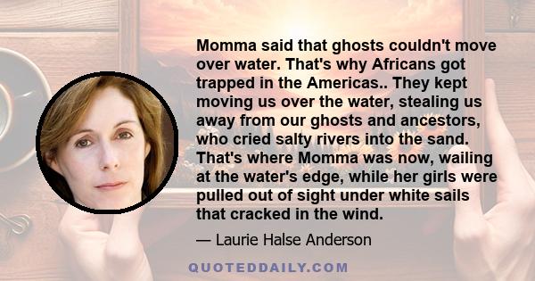 Momma said that ghosts couldn't move over water. That's why Africans got trapped in the Americas.. They kept moving us over the water, stealing us away from our ghosts and ancestors, who cried salty rivers into the