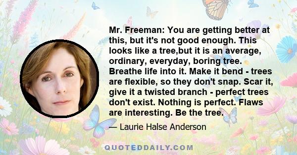 Mr. Freeman: You are getting better at this, but it's not good enough. This looks like a tree,but it is an average, ordinary, everyday, boring tree. Breathe life into it. Make it bend - trees are flexible, so they don't 