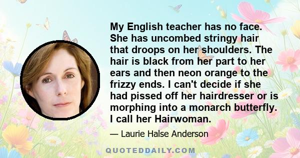 My English teacher has no face. She has uncombed stringy hair that droops on her shoulders. The hair is black from her part to her ears and then neon orange to the frizzy ends. I can't decide if she had pissed off her