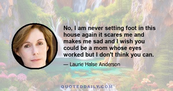 No, I am never setting foot in this house again it scares me and makes me sad and I wish you could be a mom whose eyes worked but I don't think you can.