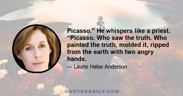 Picasso.” He whispers like a priest. “Picasso. Who saw the truth. Who painted the truth, molded it, ripped from the earth with two angry hands.