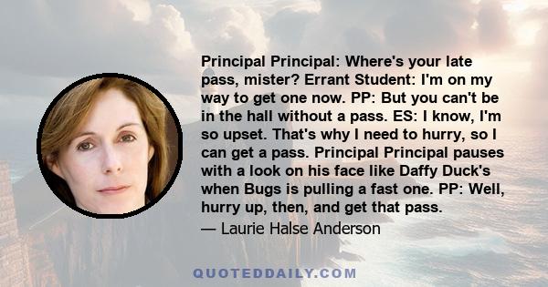 Principal Principal: Where's your late pass, mister? Errant Student: I'm on my way to get one now. PP: But you can't be in the hall without a pass. ES: I know, I'm so upset. That's why I need to hurry, so I can get a