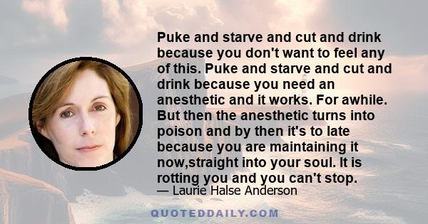 Puke and starve and cut and drink because you don't want to feel any of this. Puke and starve and cut and drink because you need an anesthetic and it works. For awhile. But then the anesthetic turns into poison and by