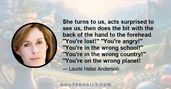 She turns to us, acts surprised to see us, then does the bit with the back of the hand to the forehead. You're lost! You're angry! You're in the wrong school! You're in the wrong country! You're on the wrong planet!