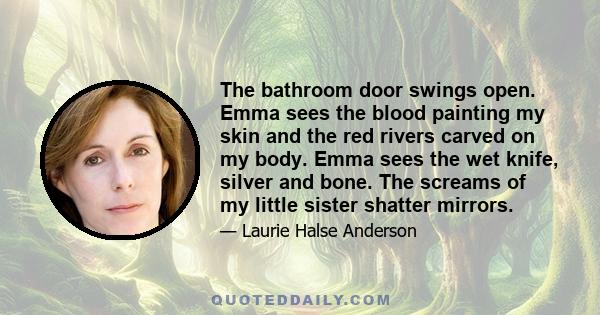 The bathroom door swings open. Emma sees the blood painting my skin and the red rivers carved on my body. Emma sees the wet knife, silver and bone. The screams of my little sister shatter mirrors.