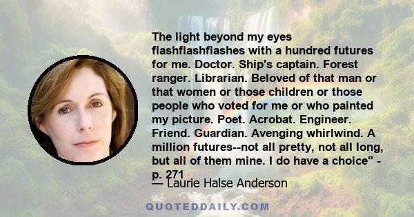 The light beyond my eyes flashflashflashes with a hundred futures for me. Doctor. Ship's captain. Forest ranger. Librarian. Beloved of that man or that women or those children or those people who voted for me or who