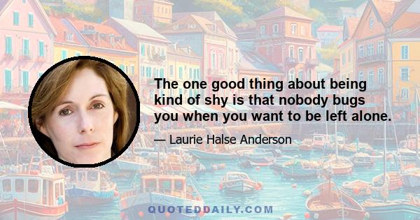 The one good thing about being kind of shy is that nobody bugs you when you want to be left alone.