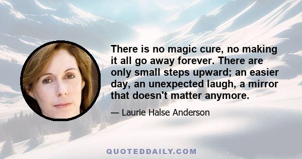 There is no magic cure, no making it all go away forever. There are only small steps upward; an easier day, an unexpected laugh, a mirror that doesn't matter anymore.