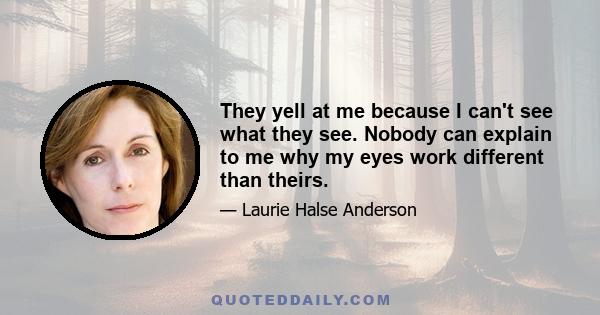 They yell at me because I can't see what they see. Nobody can explain to me why my eyes work different than theirs.