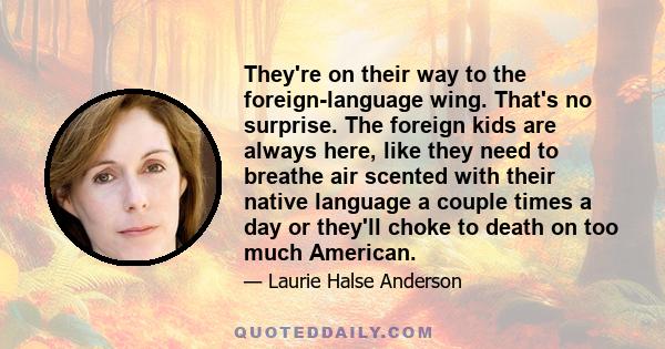 They're on their way to the foreign-language wing. That's no surprise. The foreign kids are always here, like they need to breathe air scented with their native language a couple times a day or they'll choke to death on 