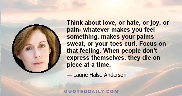 Think about love, or hate, or joy, or pain- whatever makes you feel something, makes your palms sweat, or your toes curl. Focus on that feeling. When people don't express themselves, they die on piece at a time.