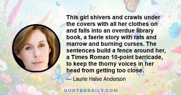 This girl shivers and crawls under the covers with all her clothes on and falls into an overdue library book, a faerie story with rats and marrow and burning curses. The sentences build a fence around her, a Times Roman 