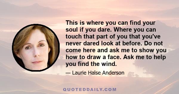 This is where you can find your soul if you dare. Where you can touch that part of you that you've never dared look at before. Do not come here and ask me to show you how to draw a face. Ask me to help you find the wind.