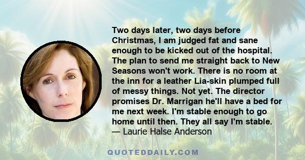 Two days later, two days before Christmas, I am judged fat and sane enough to be kicked out of the hospital. The plan to send me straight back to New Seasons won't work. There is no room at the inn for a leather