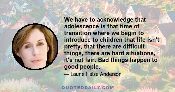 We have to acknowledge that adolescence is that time of transition where we begin to introduce to children that life isn't pretty, that there are difficult things, there are hard situations, it's not fair. Bad things