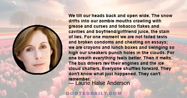 We tilt our heads back and open wide. The snow drifts into our zombie mouths crawling with grease and curses and tobacco flakes and cavities and boyfriend/girlfriend juice, the stain of lies. For one moment we are not