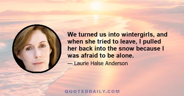 We turned us into wintergirls, and when she tried to leave, I pulled her back into the snow because I was afraid to be alone.