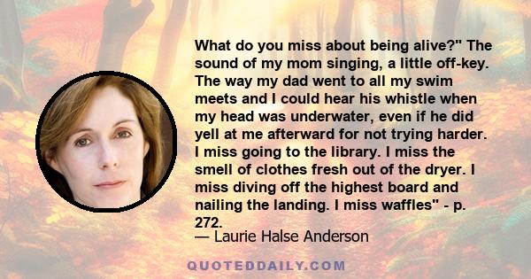 What do you miss about being alive? The sound of my mom singing, a little off-key. The way my dad went to all my swim meets and I could hear his whistle when my head was underwater, even if he did yell at me afterward