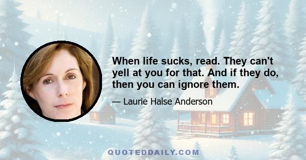 When life sucks, read. They can't yell at you for that. And if they do, then you can ignore them.