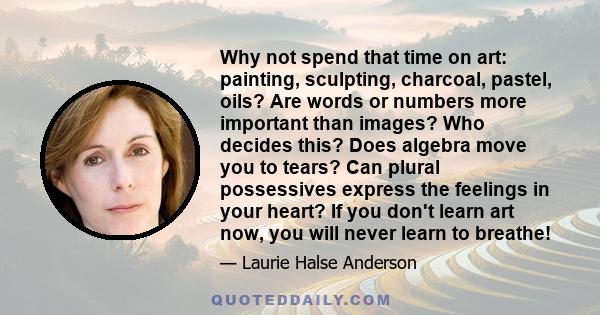 Why not spend that time on art: painting, sculpting, charcoal, pastel, oils? Are words or numbers more important than images? Who decides this? Does algebra move you to tears? Can plural possessives express the feelings 