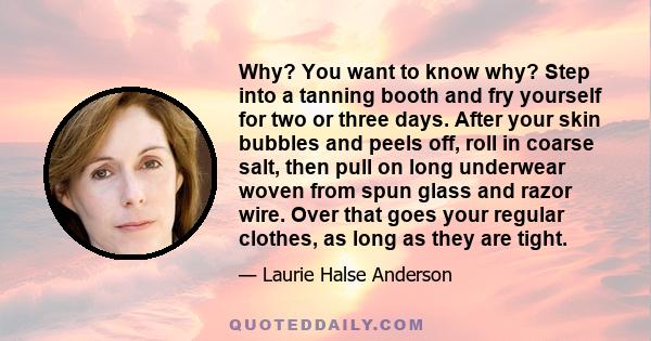 Why? You want to know why? Step into a tanning booth and fry yourself for two or three days. After your skin bubbles and peels off, roll in coarse salt, then pull on long underwear woven from spun glass and razor wire.