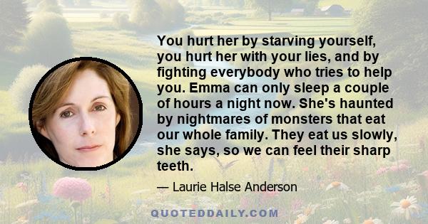 You hurt her by starving yourself, you hurt her with your lies, and by fighting everybody who tries to help you. Emma can only sleep a couple of hours a night now. She's haunted by nightmares of monsters that eat our