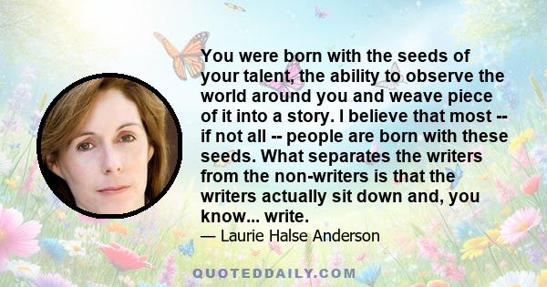 You were born with the seeds of your talent, the ability to observe the world around you and weave piece of it into a story. I believe that most -- if not all -- people are born with these seeds. What separates the