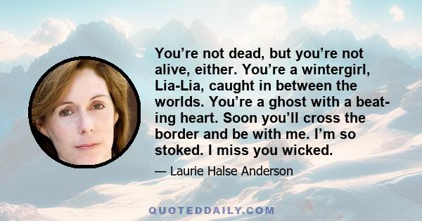 You’re not dead, but you’re not alive, either. You’re a wintergirl, Lia-Lia, caught in between the worlds. You’re a ghost with a beat- ing heart. Soon you’ll cross the border and be with me. I’m so stoked. I miss you