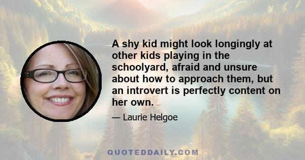 A shy kid might look longingly at other kids playing in the schoolyard, afraid and unsure about how to approach them, but an introvert is perfectly content on her own.