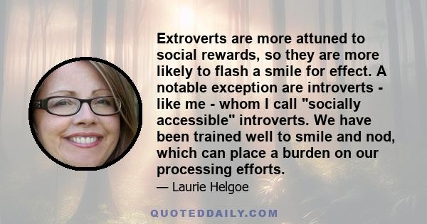 Extroverts are more attuned to social rewards, so they are more likely to flash a smile for effect. A notable exception are introverts - like me - whom I call socially accessible introverts. We have been trained well to 