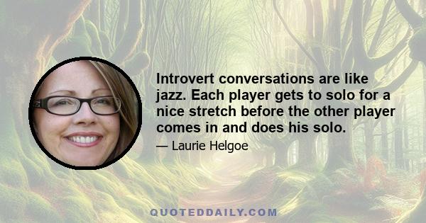 Introvert conversations are like jazz. Each player gets to solo for a nice stretch before the other player comes in and does his solo.