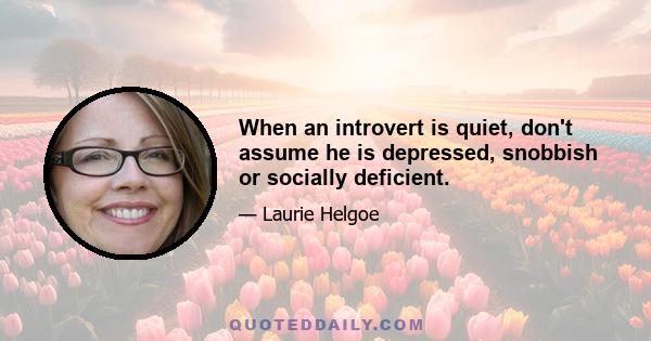 When an introvert is quiet, don't assume he is depressed, snobbish or socially deficient.