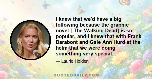 I knew that we'd have a big following because the graphic novel [ The Walking Dead] is so popular, and I knew that with Frank Darabont and Gale Ann Hurd at the helm that we were doing something very special.