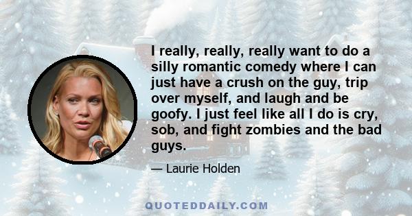 I really, really, really want to do a silly romantic comedy where I can just have a crush on the guy, trip over myself, and laugh and be goofy. I just feel like all I do is cry, sob, and fight zombies and the bad guys.