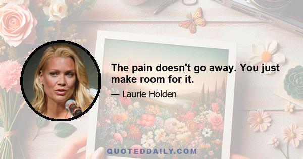 The pain doesn't go away. You just make room for it.