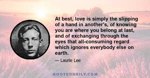 At best, love is simply the slipping of a hand in another's, of knowing you are where you belong at last, and of exchanging through the eyes that all-consuming regard which ignores everybody else on earth.