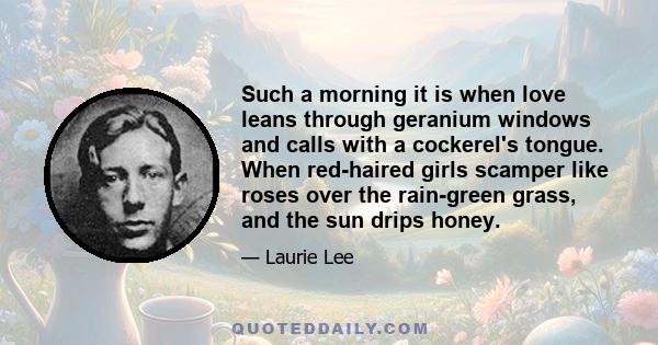 Such a morning it is when love leans through geranium windows and calls with a cockerel's tongue. When red-haired girls scamper like roses over the rain-green grass, and the sun drips honey.