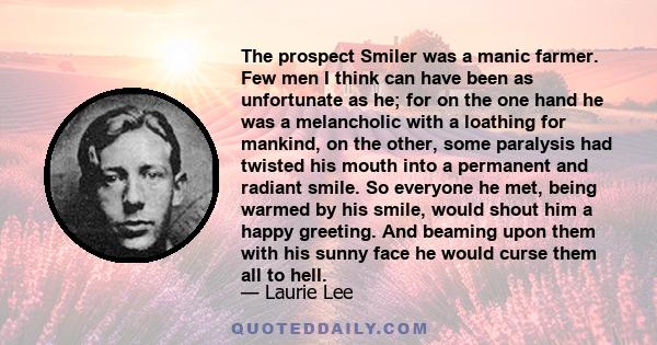 The prospect Smiler was a manic farmer. Few men I think can have been as unfortunate as he; for on the one hand he was a melancholic with a loathing for mankind, on the other, some paralysis had twisted his mouth into a 