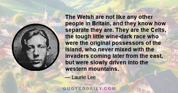 The Welsh are not like any other people in Britain, and they know how separate they are. They are the Celts, the tough little wine-dark race who were the original possessors of the island, who never mixed with the