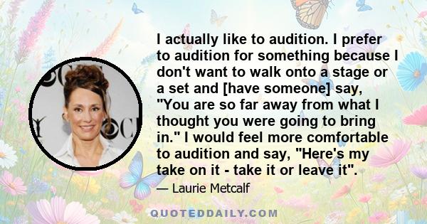 I actually like to audition. I prefer to audition for something because I don't want to walk onto a stage or a set and [have someone] say, You are so far away from what I thought you were going to bring in. I would feel 