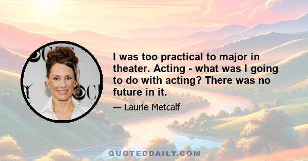 I was too practical to major in theater. Acting - what was I going to do with acting? There was no future in it.