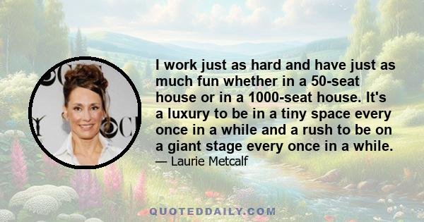 I work just as hard and have just as much fun whether in a 50-seat house or in a 1000-seat house. It's a luxury to be in a tiny space every once in a while and a rush to be on a giant stage every once in a while.