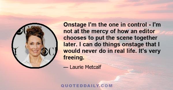 Onstage I'm the one in control - I'm not at the mercy of how an editor chooses to put the scene together later. I can do things onstage that I would never do in real life. It's very freeing.