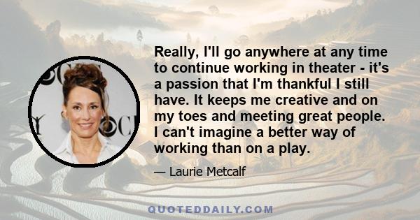 Really, I'll go anywhere at any time to continue working in theater - it's a passion that I'm thankful I still have. It keeps me creative and on my toes and meeting great people. I can't imagine a better way of working