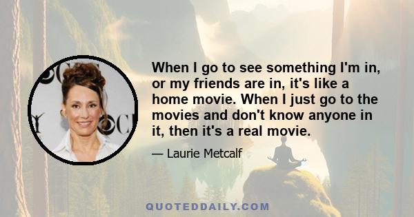 When I go to see something I'm in, or my friends are in, it's like a home movie. When I just go to the movies and don't know anyone in it, then it's a real movie.