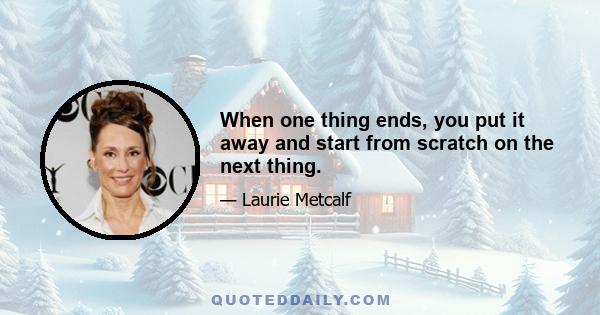 When one thing ends, you put it away and start from scratch on the next thing.