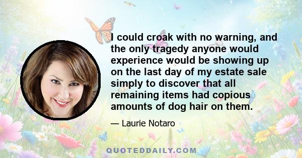 I could croak with no warning, and the only tragedy anyone would experience would be showing up on the last day of my estate sale simply to discover that all remaining items had copious amounts of dog hair on them.